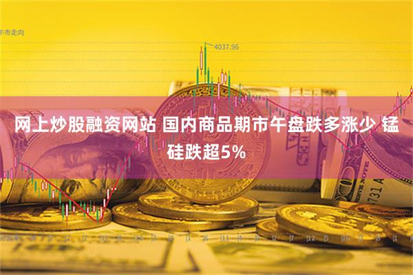 网上炒股融资网站 国内商品期市午盘跌多涨少 锰硅跌超5%