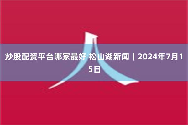 炒股配资平台哪家最好 松山湖新闻｜2024年7月15日