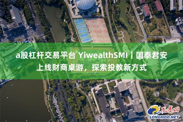 a股杠杆交易平台 YiwealthSMI｜国泰君安上线财商桌游，探索投教新方式