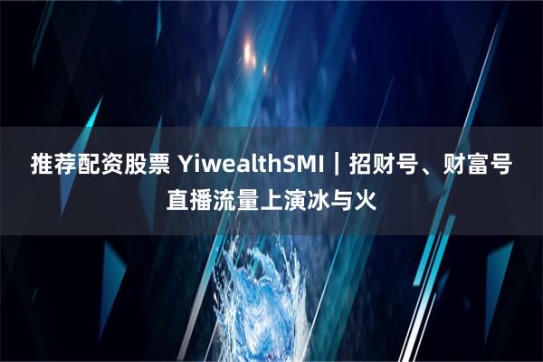 推荐配资股票 YiwealthSMI｜招财号、财富号直播流量上演冰与火