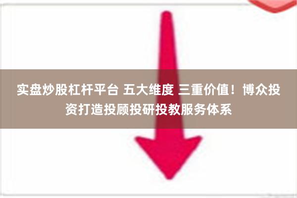 实盘炒股杠杆平台 五大维度 三重价值！博众投资打造投顾投研投教服务体系