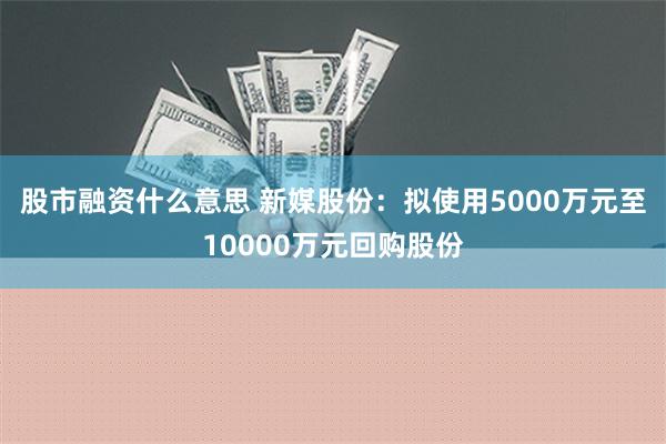 股市融资什么意思 新媒股份：拟使用5000万元至10000万元回购股份