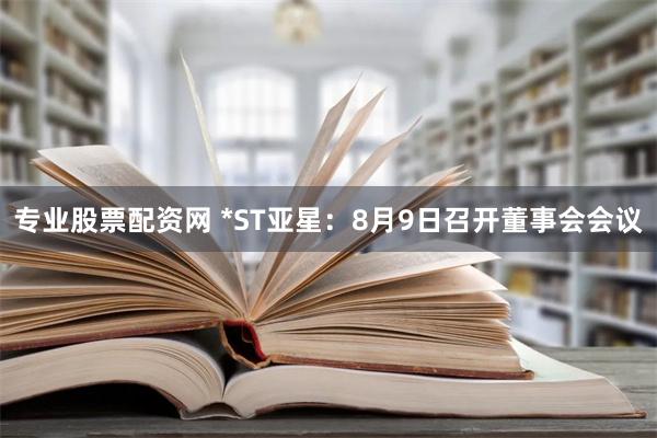 专业股票配资网 *ST亚星：8月9日召开董事会会议