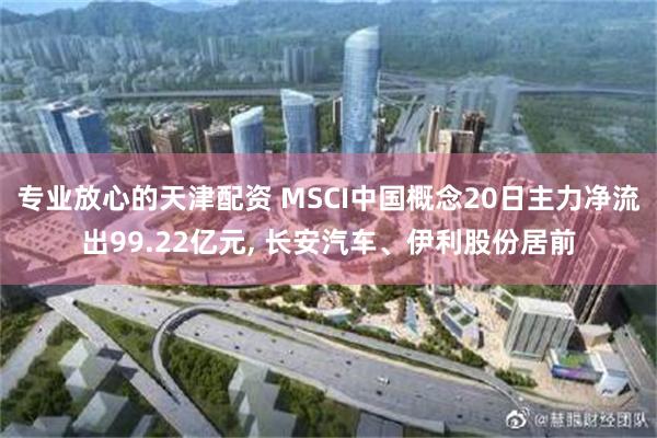 专业放心的天津配资 MSCI中国概念20日主力净流出99.22亿元, 长安汽车、伊利股份居前