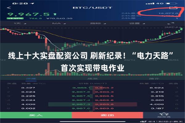 线上十大实盘配资公司 刷新纪录！“电力天路” 首次实现带电作业