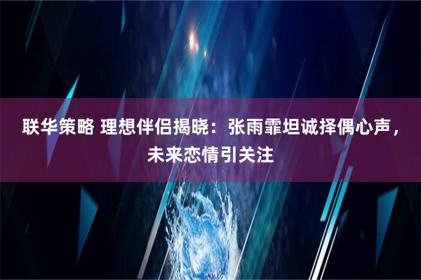 联华策略 理想伴侣揭晓：张雨霏坦诚择偶心声，未来恋情引关注