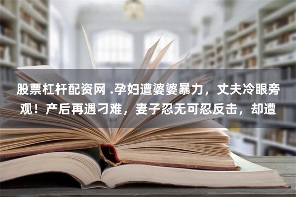 股票杠杆配资网 .孕妇遭婆婆暴力，丈夫冷眼旁观！产后再遇刁难，妻子忍无可忍反击，却遭