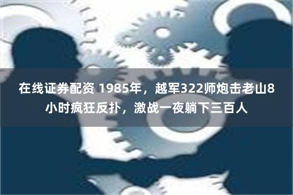 在线证券配资 1985年，越军322师炮击老山8小时疯狂反扑，激战一夜躺下三百人