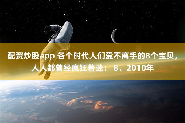 配资炒股app 各个时代人们爱不离手的8个宝贝，人人都曾经疯狂着迷： 8、2010年