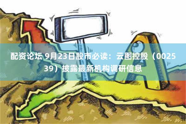 配资论坛 9月23日股市必读：云图控股（002539）披露最新机构调研信息