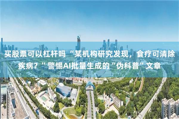 买股票可以杠杆吗 “某机构研究发现，食疗可清除疾病？”警惕AI批量生成的“伪科普”文章