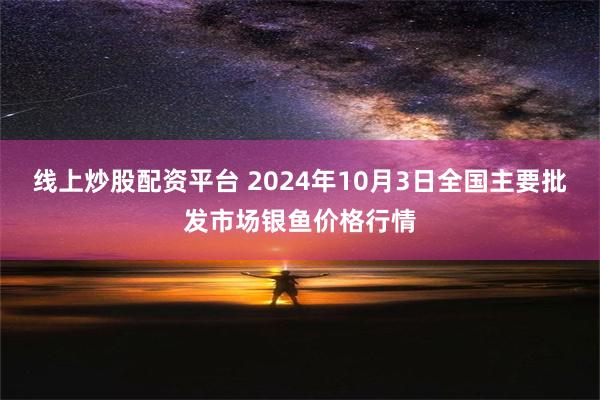 线上炒股配资平台 2024年10月3日全国主要批发市场银鱼价格行情