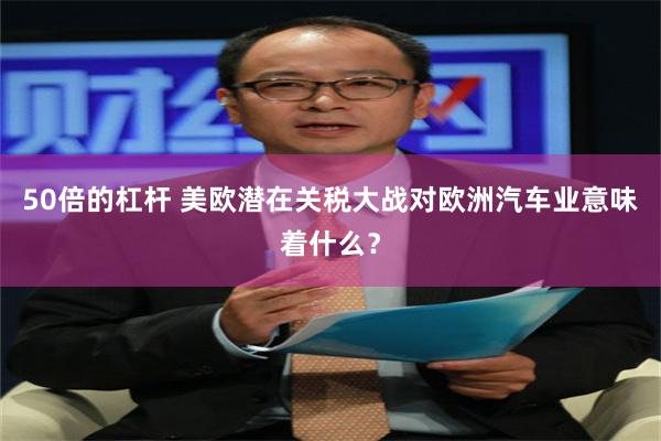 50倍的杠杆 美欧潜在关税大战对欧洲汽车业意味着什么？