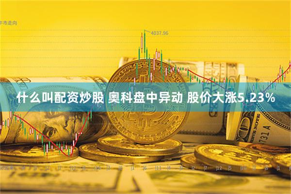 什么叫配资炒股 奥科盘中异动 股价大涨5.23%