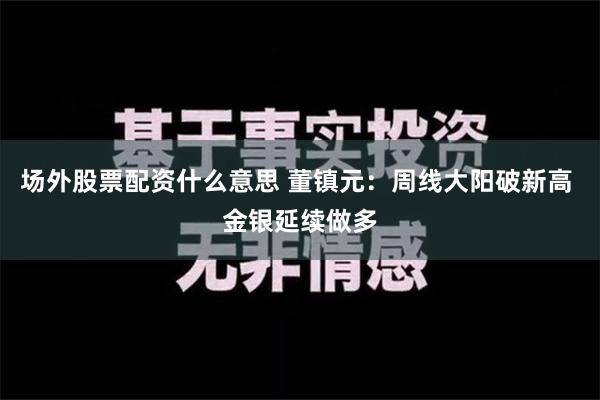 场外股票配资什么意思 董镇元：周线大阳破新高 金银延续做多