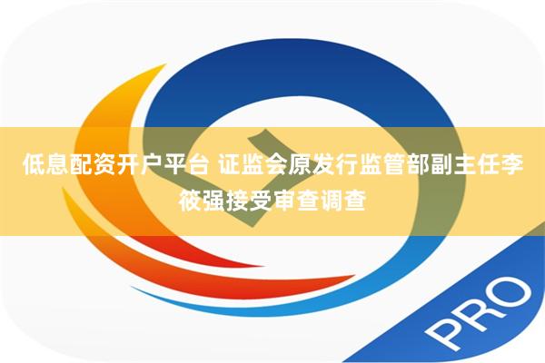 低息配资开户平台 证监会原发行监管部副主任李筱强接受审查调查