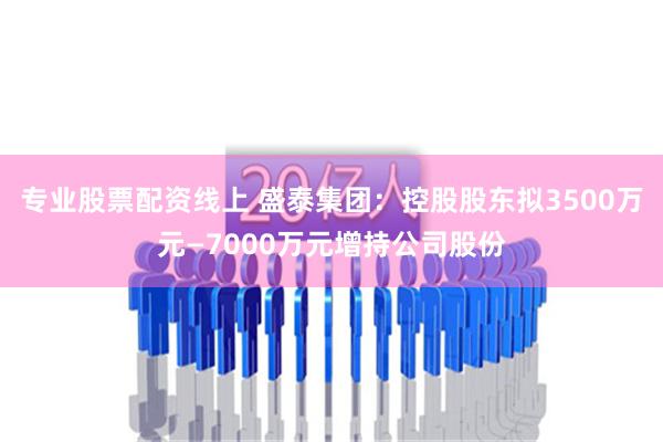 专业股票配资线上 盛泰集团：控股股东拟3500万元—7000万元增持公司股份