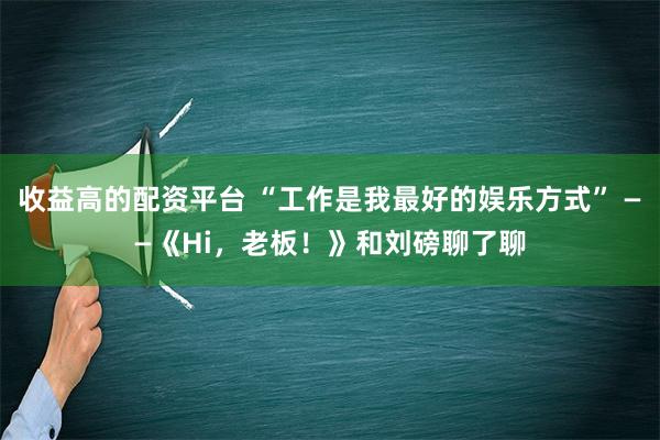 收益高的配资平台 “工作是我最好的娱乐方式” ——《Hi，老板！》和刘磅聊了聊