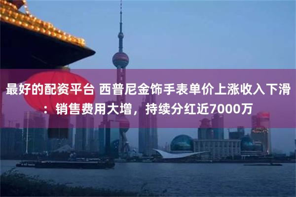 最好的配资平台 西普尼金饰手表单价上涨收入下滑：销售费用大增，持续分红近7000万