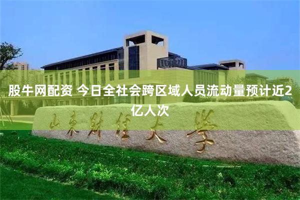 股牛网配资 今日全社会跨区域人员流动量预计近2亿人次