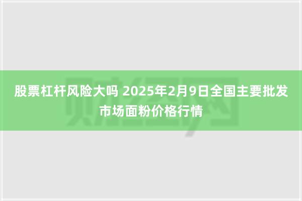 股票杠杆风险大吗 2025年2月9日全国主要批发市场面粉价格行情